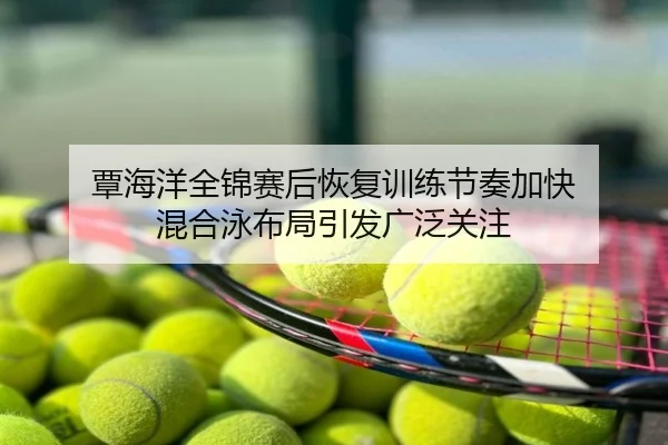 覃海洋全锦赛后恢复训练节奏加快 混合泳布局引发广泛关注