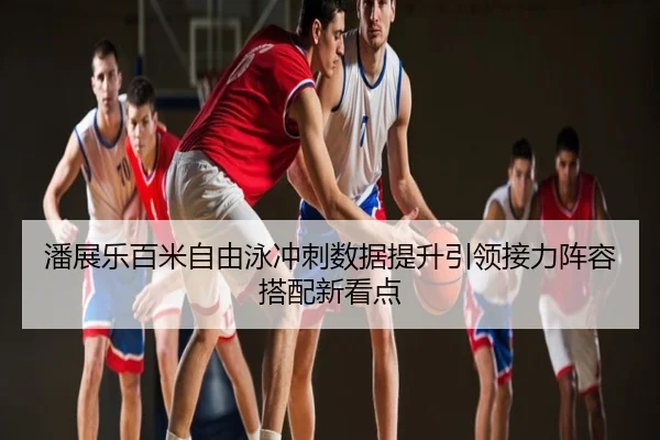潘展乐百米自由泳冲刺数据提升引领接力阵容搭配新看点