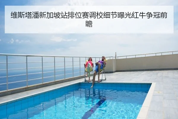 维斯塔潘新加坡站排位赛调校细节曝光红牛争冠前瞻