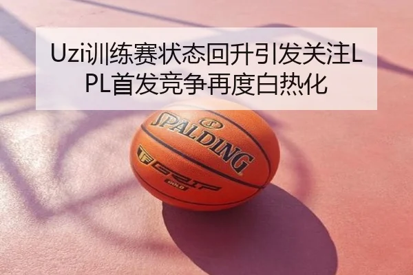 Uzi训练赛状态回升引发关注LPL首发竞争再度白热化