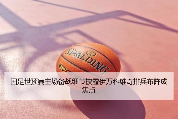 国足世预赛主场备战细节披露伊万科维奇排兵布阵成焦点