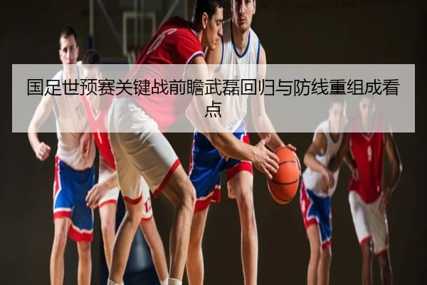 国足世预赛关键战前瞻武磊回归与防线重组成看点